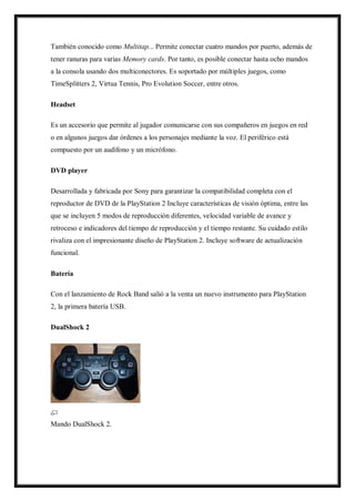 También conocido como Multitap... Permite conectar cuatro mandos por puerto, además de
tener ranuras para varias Memory cards. Por tanto, es posible conectar hasta ocho mandos
a la consola usando dos multiconectores. Es soportado por múltiples juegos, como
TimeSplitters 2, Virtua Tennis, Pro Evolution Soccer, entre otros.
Headset
Es un accesorio que permite al jugador comunicarse con sus compañeros en juegos en red
o en algunos juegos dar órdenes a los personajes mediante la voz. El periférico está
compuesto por un audífono y un micrófono.
DVD player
Desarrollada y fabricada por Sony para garantizar la compatibilidad completa con el
reproductor de DVD de la PlayStation 2 Incluye características de visión óptima, entre las
que se incluyen 5 modos de reproducción diferentes, velocidad variable de avance y
retroceso e indicadores del tiempo de reproducción y el tiempo restante. Su cuidado estilo
rivaliza con el impresionante diseño de PlayStation 2. Incluye software de actualización
funcional.
Batería
Con el lanzamiento de Rock Band salió a la venta un nuevo instrumento para PlayStation
2, la primera batería USB.
DualShock 2

Mando DualShock 2.

 