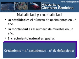 Natalidad y mortalidad La natalidad  es el número de nacimientos en un año. La mortalidad  es el número de muertes en un año. El crecimiento natural  es igual a: Crecimiento = nº nacimientos – nº de defunciones www.ricardoprofe.tk 