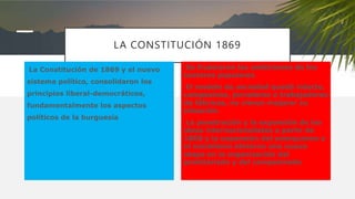 LA CONSTITUCIÓN 1869
La Constitución de 1869 y el nuevo
sistema político, consolidaron los
principios liberal-democráticos,
fundamentalmente los aspectos
políticos de la burguesía
Se frustraron las ambiciones de los
sectores populares
El modelo de sociedad quedó intacto,
campesinos, jornaleros o trabajadores
de fábricas, no vieron mejorar su
situación.
La penetración y la expansión de las
ideas internacionalistas a partir de
1868 y la expansión del anarquismo y
el socialismo abrieron una nueva
etapa en la organización del
proletariado y del campesinado
 