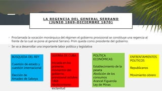 LA REGENCIA DEL GENERAL SERRANO
(JUNIO 1869-DICIEMBRE 1870)
• Proclamada la vocación monárquica del régimen el gobierno provisional se constituye una regencia al
frente de la cual se pone al general Serrano. Prim queda como presidente del gobierno.
• Se va a desarrollar una importante labor política y legislativa
BÚSQUEDA DEL REY
Cuestión de estado y
cuestión internacional
Elección de
Amadeo de Saboya
POLÍTICA
ECONÓMICAS:
Establecimiento de la
peseta
Abolición de los
consumos
Arancel Figuerola
Ley de Minas
GUERRA DE CUBA
Iniciada en los
primeros
momentos del
gobierno
provisional octubre
1868
Abolicionismo
esclavitud
ENFRENTAMIENTOS
POLÍTICOS
Republicanos
Movimiento obrero
 