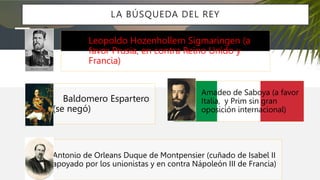 LA BÚSQUEDA DEL REY
Leopoldo Hozenhollern Sigmaringen (a
favor Prusia, en contra Reino Unido y
Francia)
Antonio de Orleans Duque de Montpensier (cuñado de Isabel II
apoyado por los unionistas y en contra Nápoleón III de Francia)
Baldomero Espartero
(se negó)
Amadeo de Saboya (a favor
Italia, y Prim sin gran
oposición internacional)
 