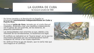 LA GUERRA DE CUBA
• De forma paralela a la Revolución en España se
produjeron movimientos independentistas en Cuba y
Puerto Rico.
• En Cuna el grito de Yara, lanzado por el criollo Manuel
Céspedes, pretendía crear una república independiente
con el apoyo de una guerrilla, de los esclavos, de
pequeños plantadores.
• Las desigualdades eran enormes ya que, debido a los
intereses de los terratenientes, la esclavitud era legal.
• El conflicto se radicalizó en la “Guerra larga”, en la que los
insurrectos apoyados por los norteamericanos fueron
incapaces de vencer a las tropas españolas.
• En 1878 se firma la paz de Zanjón, que no sería más que
una tregua en el conflicto.
Se inicia en octubre de 1868
 