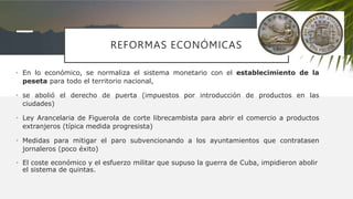 REFORMAS ECONÓMICAS
• En lo económico, se normaliza el sistema monetario con el establecimiento de la
peseta para todo el territorio nacional,
• se abolió el derecho de puerta (impuestos por introducción de productos en las
ciudades)
• Ley Arancelaria de Figuerola de corte librecambista para abrir el comercio a productos
extranjeros (típica medida progresista)
• Medidas para mitigar el paro subvencionando a los ayuntamientos que contratasen
jornaleros (poco éxito)
• El coste económico y el esfuerzo militar que supuso la guerra de Cuba, impidieron abolir
el sistema de quintas.
 