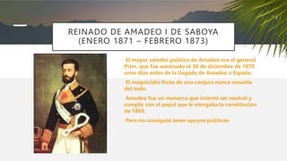 REINADO DE AMADEO I DE SABOYA
(ENERO 1871 – FEBRERO 1873)
El mayor valedor político de Amadeo era el general
Prim, que fue asesinado el 30 de diciembre de 1870
unos días antes de la llegada de Amadeo a España.
El magnicidio fruto de una conjura nunca resuelta
del todo.
Amadeo fue un monarca que intentó ser neutral y
cumplir con el papel que le otorgaba la constitución
de 1869.
Pero no consiguió tener apoyos políticos
 