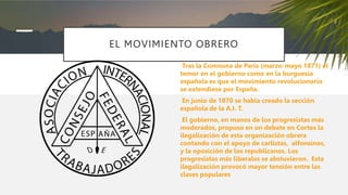 EL MOVIMIENTO OBRERO
Tras la Comnuna de París (marzo-mayo 1871) el
temor en el gobierno como en la burguesía
española es que el movimiento revolucionario
se extendiese por España.
En junio de 1870 se había creado la sección
española de la A.I. T.
El gobierno, en manos de los progresistas más
moderados, propuso en un debate en Cortes la
ilegalización de esta organización obrera
contando con el apoyo de carlistas, alfonsinos,
y la oposición de los republicanos. Los
progresistas más liberales se abstuvieron. Esta
ilegalización provocó mayor tensión entre las
clases populares
 