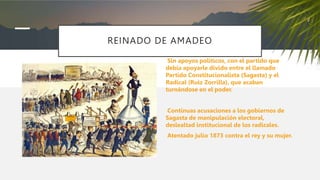 REINADO DE AMADEO
Sin apoyos políticos, con el partido que
debía apoyarle divido entre el llamado
Partido Constitucionalista (Sagasta) y el
Radical (Ruiz Zorrilla), que acaban
turnándose en el poder.
Continuas acusaciones a los gobiernos de
Sagasta de manipulación electoral,
deslealtad institucional de los radicales.
Atentado julio 1873 contra el rey y su mujer.
 