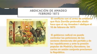 ABDICACIÓN DE AMADEO
FEBRERO 1873
El conflicto con el arma de artillería
que Ruiz Zorrilla pretendía abolir
hace que el rey Amadeo I abdique el
10 de febrero de 1873
El gobierno radical no puede
controlar las peticiones de los
sectores demócrata del partido y de
los republicanos y ante la presión
popular de Madrid y Barcelona, las
cortes en sesión conjunta proclaman
la República.
 