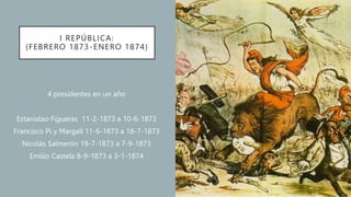 I REPÚBLICA:
(FEBRERO 1873-ENERO 1874)
4 presidentes en un año
Estanislao Figueras 11-2-1873 a 10-6-1873
Francisco Pi y Margall 11-6-1873 a 18-7-1873
Nicolás Salmerón 19-7-1873 a 7-9-1873
Emilio Castela 8-9-1873 a 3-1-1874
 