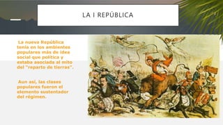 LA I REPÚBLICA
La nueva República
tenía en los ambientes
populares más de idea
social que política y
estaba asociada al mito
del “reparto de tierras”.
Aun así, las clases
populares fueron el
elemento sustentador
del régimen.
 