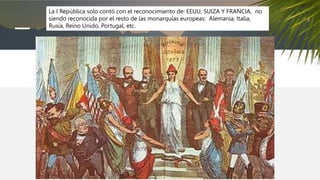 La I República solo contó con el reconocimiento de: EEUU, SUIZA Y FRANCIA, no
siendo reconocida por el resto de las monarquías europeas: Alemania, Italia,
Rusia, Reino Unido, Portugal, etc.
 