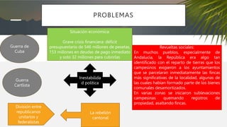PROBLEMAS
Guerra de
Cuba
Guerra
Cartlista
Situación económica:
Grave crisis financiera: déficit
presupuestario de 546 millones de pesetas,
153 millones en deudas de pago inmediato
y solo 32 millones para cubrirlas
Revueltas sociales:
En muchos pueblos, especialmente de
Andalucía, la República era algo tan
identificado con el reparto de tierras que los
campesinos exigieron a los ayuntamientos
que se parcelaran inmediatamente las fincas
más significativas de la localidad, algunas de
las cuales habían formado parte de los bienes
comunales desamortizados.
En varias zonas se iniciaron sublevaciones
campesinas quemando registros de
propiedad, asaltando fincas.
División entre
republicanos
unitarios y
federalistas
La rebelión
cantonal
Inestabilida
d política
 