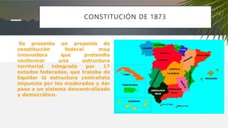 CONSTITUCIÓN DE 1873
Se presenta un proyecto de
constitución federal muy
innovadora que pretendía
conformar una estructura
territorial integrada por 17
estados federados, que trataba de
liquidar la estructura centralista
impuesta por los moderados y dar
paso a un sistema descentralizado
y democrático.
 