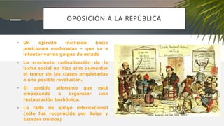 OPOSICIÓN A LA REPÚBLICA
 Un ejército inclinado hacia
posiciones moderadas – que va a
intentar varios golpes de estado
 La creciente radicalización de la
lucha social no hizo sino aumentar
el temor de las clases propietarias
a una posible revolución.
 El partido alfonsino que está
empezando a organizar una
restauración borbónica.
 La falta de apoyo internacional
(sólo fue reconocida por Suiza y
Estados Unidos)
 