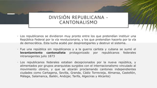 DIVISIÓN REPUBLICANA -
CANTONALISMO
• Los republicanos se dividieron muy pronto entre los que pretendían instituir una
República Federal por la vía revolucionaria, y los que pretendían hacerlo por la vía
de democrática. Esta lucha acabó por desprestigiarles y destruir el sistema.
• Fue una república sin republicanos y a la guerra carlista y cubana se sumó el
levantamiento cantonalista protagonizado por republicanos federales
intransigentes julio 1873
• Los republicanos federales estaban decepcionados por la nueva república, y
alimentados por grupos anarquistas surgidos con el internacionalismo vinculado al
movimiento obrero, y que se alzarán proclamando cantones independientes
ciudades como Cartagena, Sevilla, Granda, Cádiz Torrevieja, Almansa, Castellón,
Málaga, Salamanca, Bailén, Andújar, Tarifa, Algeciras y Alicante)
 