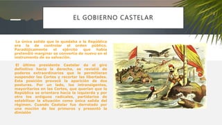 EL GOBIERNO CASTELAR
La única salida que le quedaba a la República
era la de controlar el orden público.
Paradójicamente el ejército que había
pretendió marginar se convertía de nuevo en el
instrumento de su salvación.
El último presidente Castelar da el giro
definitivo hacia la derecha, se revistió de
poderes extraordinarios que le permitieran
suspender las Cortes y recortar las libertades.
Esta posición provocó la aparición de dos
posturas. Por un lado, los intransigentes,
mayoritarios en las Cortes, que querían que la
República se orientara hacia la izquierda y por
otro los antiguos radicales, partidarios de
estabilizar la situación como única salida del
régimen. Cuando Castelar fue derrotado por
una moción de los primeros y presentó la
dimisión
 