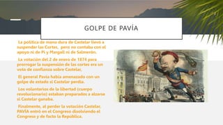 GOLPE DE PAVÍA
La política de mano dura de Castelar llevó a
suspender las Cortes, pero no contaba con el
apoyo ni de Pi y Margall ni de Salmerón.
La votación del 2 de enero de 1874 para
prorrogar la suspensión de las cortes era un
voto de confianza sobre Castelar,
El general Pavía había amenazado con un
golpe de estado si Castelar perdía.
Los voluntarios de la libertad (cuerpo
revolucionario) estaban preparados a alzarse
si Castelar ganaba.
Finalmente, al perder la votación Castelar,
PAVÍA entró en el Congreso disolviendo el
Congreso y de facto la República.
 