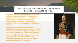 DICTADURA DEL GENERAL SERRANO
ENERO – DICIEMBRE 1874
El general Serrano, recién regresado de su exilio
en Biarritz por su implicación en la intentona
golpista del 23 de abril del año anterior, formó un
Gobierno de concentración que agrupó a
constitucionales, radicales y republicanos
unitarios, y del que se excluyó a los republicanos
federales.
Durante un año mantuvo una dictadura
republicana intentando mantener el orden público
sofocando movimientos republicanos populares y
puso fin a la insurrección cantonal de Cartagena.
Canovas del Castillo, líder del partido alfonsino
preveía la restauración de D. Alfonso sin
necesidad de golpes militares. 1 de diciembre
publicación del edicto de Sandhurst.
 