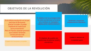 OBJETIVOS DE LA REVOLUCIÓN
Es la última revolución en la que
participa la Burquesía.
querían acceder al poder
mediante el tradicional
“pronunciamiento”
Pero el impulso popular provocó
que acabara teniendo
consecuencias más
revolucionarias
El papel de la burquesía y el pueblo
Modernizar y transformar
verdaderamente el liberalismo
Cambiar la estructura de
la propiedad agraria
El objetivo de los protagonistas
no solo era derrocar a la reina
sino instituir un verdadero
LIBERALISMO DEMOCRÁTICO
El objetivo de pueblo era
transformar el sistema social y
económico
 