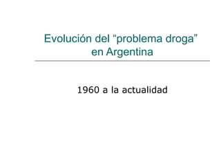 Evolución del “problema droga”
en Argentina
1960 a la actualidad
 