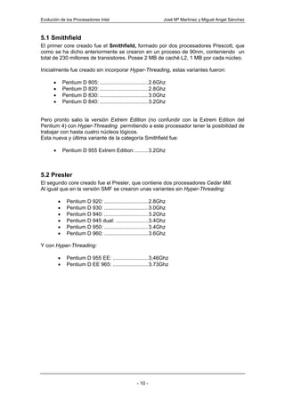 Evolución de los Procesadores Intel                               José Mª Martínez y Miguel Angel Sánchez



5.1 Smithfield
El primer core creado fue el Smithfield, formado por dos procesadores Prescott, que
como se ha dicho anteriormente se crearon en un proceso de 90nm, conteniendo un
total de 230 millones de transistores. Posee 2 MB de caché L2, 1 MB por cada núcleo.

Inicialmente fue creado sin incorporar Hyper-Threading, estas variantes fueron:

      •       Pentium D 805: .................................2.6Ghz
      •       Pentium D 820: .................................2.8Ghz
      •       Pentium D 830: .................................3.0Ghz
      •       Pentium D 840: .................................3.2Ghz


Pero pronto salio la versión Extrem Edition (no confundir con la Extrem Edition del
Pentium 4) con Hyper-Threading permitiendo a este procesador tener la posibilidad de
trabajar con hasta cuatro núcleos lógicos.
Esta nueva y última variante de la categoría Smithfield fue:

      •       Pentium D 955 Extrem Edition:.........3.2Ghz



5.2 Presler
El segundo core creado fue el Presler, que contiene dos procesadores Cedar Mill.
Al igual que en la versión SMF se crearon unas variantes sin Hyper-Threading:

          •     Pentium D 920: ..............................2.8Ghz
          •     Pentium D 930: ..............................3.0Ghz
          •     Pentium D 940: ..............................3.2Ghz
          •     Pentium D 945 dual: ......................3.4Ghz
          •     Pentium D 950: ..............................3.4Ghz
          •     Pentium D 960: ..............................3.6Ghz

Y con Hyper-Threading:

          •     Pentium D 955 EE: ........................3,46Ghz
          •     Pentium D EE 965: ........................3.73Ghz




                                                     - 10 -
 