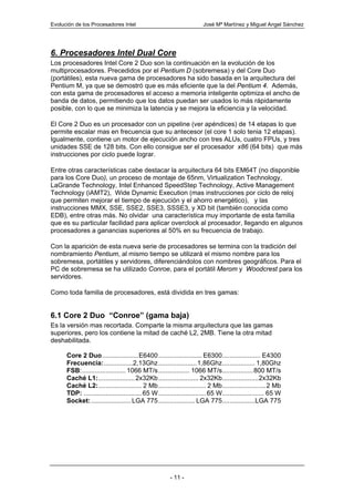 Evolución de los Procesadores Intel                                   José Mª Martínez y Miguel Angel Sánchez




6. Procesadores Intel Dual Core
Los procesadores Intel Core 2 Duo son la continuación en la evolución de los
multiprocesadores. Precedidos por el Pentium D (sobremesa) y del Core Duo
(portátiles), esta nueva gama de procesadores ha sido basada en la arquitectura del
Pentium M, ya que se demostró que es más eficiente que la del Pentium 4. Además,
con esta gama de procesadores el acceso a memoria inteligente optimiza el ancho de
banda de datos, permitiendo que los datos puedan ser usados lo más rápidamente
posible, con lo que se minimiza la latencia y se mejora la eficiencia y la velocidad.

El Core 2 Duo es un procesador con un pipeline (ver apéndices) de 14 etapas lo que
permite escalar mas en frecuencia que su antecesor (el core 1 solo tenia 12 etapas).
Igualmente, contiene un motor de ejecución ancho con tres ALUs, cuatro FPUs, y tres
unidades SSE de 128 bits. Con ello consigue ser el procesador x86 (64 bits) que más
instrucciones por ciclo puede lograr.

Entre otras características cabe destacar la arquitectura 64 bits EM64T (no disponible
para los Core Duo), un proceso de montaje de 65nm, Virtualization Technology,
LaGrande Technology, Intel Enhanced SpeedStep Technology, Active Management
Technology (iAMT2), Wide Dynamic Execution (mas instrucciones por ciclo de reloj
que permiten mejorar el tiempo de ejecución y el ahorro energético), y las
instrucciones MMX, SSE, SSE2, SSE3, SSSE3, y XD bit (también conocida como
EDB), entre otras más. No olvidar una característica muy importante de esta familia
que es su particular facilidad para aplicar overclock al procesador, llegando en algunos
procesadores a ganancias superiores al 50% en su frecuencia de trabajo.

Con la aparición de esta nueva serie de procesadores se termina con la tradición del
nombramiento Pentium, al mismo tiempo se utilizará el mismo nombre para los
sobremesa, portátiles y servidores, diferenciándolos con nombres geográficos. Para el
PC de sobremesa se ha utilizado Conroe, para el portátil Merom y Woodcrest para los
servidores.

Como toda familia de procesadores, está dividida en tres gamas:


6.1 Core 2 Duo “Conroe” (gama baja)
Es la versión mas recortada. Comparte la misma arquitectura que las gamas
superiores, pero los contiene la mitad de caché L2, 2MB. Tiene la otra mitad
deshabilitada.

      Core 2 Duo....................E6400 ........................ E6300..................... E4300
      Frecuencia:................2,13Ghz .....................1,86Ghz.................. 1,80Ghz
      FSB:........................ 1066 MT/s ................. 1066 MT/s.................800 MT/s
      Caché L1:.................... 2x32Kb ...................... 2x32Kb....................2x32Kb
      Caché L2:........................ 2 Mb .......................... 2 Mb........................2 Mb
      TDP: ................................65 W .......................... 65 W....................... 65 W
      Socket: ...................... LGA 775 .................... LGA 775..................LGA 775




                                                      - 11 -
 