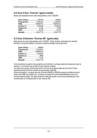 Evolución de los Procesadores Intel                                   José Mª Martínez y Miguel Angel Sánchez



6.2 Core 2 Duo “Conroe” (gama media)
Estos procesadores han sido etiquetados como “E6x00”.

      Core 2 Duo:...................E6700 ........................ E6600
      Frecuencia:................2,66Ghz .....................2,40Ghz
      FSB: ........................ 1066MT/s .................. 1066MT/s
      Caché L1:.................... 2x64Kb ...................... 2x64Kb
      Caché L2:........................ 4 Mb .......................... 4 Mb
      TDP: ................................65 W .......................... 65 W
      Socket: ...................... LGA 775 .................... LGA 775


6.3 Core 2 Extreme “Conroe XE” (gama alta)
Esta gama ha sido etiquetada como “X6x00”. Esta versión reemplaza la versión
Pentium 4 Extrem Edition y Pentium Extreme Edition de Dual Core.

      Core 2 Duo:...................X6800
      Frecuencia:................2,93Ghz
      FSB: ........................ 1066MT/s
      Caché L1:.................... 2x32Kb
      Caché L2:......................... 4Mb
      TDP: ................................75 W
      Socket: ...................... LGA 775

Como siempre la gama mas potente es la Extrem, aunque podemos observar que la
caché L1 es menor que la del Conroe (gama media).
Un dato que causa mucha discusión es cual es la gama baja de los Core 2 Duo,
definitivamente Intel ha creado el procesador Allende.
Este procesador es igual que los Conroe E6400 y E6300 aunque se diferencia por
tener solo 2Mb de caché L2 y no tener la mitad de caché deshabilitada como los
Conroe (gama baja). De este modo los Allende pasan a ser los procesadores mas
económicos en comparación a los Conroe XE.




                                                      - 12 -
 