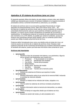 Evolución de los Procesadores Intel                   José Mª Martínez y Miguel Angel Sánchez




Apéndice A: El sistema de archivos /proc en Linux

El siguiente apartado difiere del objetivo de este trabajo a primera vista, pero dada la
utilidad que representa para conocer el hardware instalado en la maquina (incluido el
procesador) vamos a comentar brevemente su estructura y su cometido:

El sistema de archivos /proc no se encuentra guardado físicamente en ningún
dispositivo de almacenamiento común, tales como discos duros, CD’s… etc.
Se trata de un sistema de archivos virtual, esto es, que su contenido es construido y
presentado dinámicamente cada vez que le pedimos al Sistema operativo que lo
presente, y lo mismo ocurre cuando visualizamos el contenido de sus archivos y
subdirectorios. Si intentáramos observar el contenido de este sistema de archivos en
otro momento o en un PC distinto, es posible que variara el contenido, aunque los
ficheros mas importantes siempre serán listados, pero su contenido podrá variar,
puesto que refleja el estado actual del kernel de Linux.

Podemos definir formalmente /proc como una interfaz entre el núcleo de Linux y el
nivel de usuario con la forma de un sistema de archivos virtual. Gracias a esto
podemos prescindir de las numerosas herramientas que muestran información relativa
al hardware del sistema, puesto que toda esta información esta contenida en /proc.

Archivos más importantes

    •   /proc/cpuinfo
            o Identifica el tipo de procesador del sistema y sus parámetros. Algunos
                de los campos mas destacados que muestra son:
                        Processor: nº de procesador en el sistema
                        Vendor_id: Identificador del vendedor
                        Cpu family: Familia del procesador
                        Model: Modelo
                        Model name: Nombre del modelo
                        Cpu Mhz:      Velocidad
                        Cache size: Tamaño de la memoria cache
    •   /proc/filesystems
            o Muestra los sistemas de ficheros que soporta el núcleo.
    •   /proc/meminfo
            o Muestra información sobre el uso actual de la memoria RAM, indicando
                la cantidad de memoria utilizada.
    •   /proc/modules
            o Muestra un listado de los módulos del núcleo, cargados o no.
    •   /proc/mounts
            o Informa sobre los sistemas de archivos montados actualmente.
    •   /proc/swaps
            o Muestra información sobre la memoria de intercambio y su estado.
    •   /proc/uptime
            o Ofrece el tiempo en segundos desde que el sistema se inicio.
    •   /proc/version
            o Muestra la versión del núcleo y la del compilador de C.




                                          - 17 -
 
