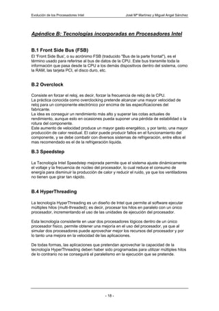 Evolución de los Procesadores Intel                   José Mª Martínez y Miguel Angel Sánchez




Apéndice B: Tecnologías incorporadas en Procesadores Intel


B.1 Front Side Bus (FSB)
El 'Front Side Bus', o su acrónimo FSB (traducido "Bus de la parte frontal"), es el
término usado para referirse al bus de datos de la CPU. Este bus transmite toda la
información que pasa desde la CPU a los demás dispositivos dentro del sistema, como
la RAM, las tarjeta PCI, el disco duro, etc.


B.2 Overclock

Consiste en forzar el reloj, es decir, forzar la frecuencia de reloj de la CPU.
La práctica conocida como overclocking pretende alcanzar una mayor velocidad de
reloj para un componente electrónico por encima de las especificaciones del
fabricante.
La idea es conseguir un rendimiento más alto y superar las cotas actuales de
rendimiento, aunque esto en ocasiones pueda suponer una pérdida de estabilidad o la
rotura del componente.
Este aumento de velocidad produce un mayor gasto energético, y por tanto, una mayor
producción de calor residual. El calor puede producir fallos en el funcionamiento del
componente, y se debe combatir con diversos sistemas de refrigeración, entre ellos el
mas recomendado es el de la refrigeración liquida.

B.3 Speedstep

La Tecnología Intel Speedstep mejorada permite que el sistema ajuste dinámicamente
el voltaje y la frecuencia de núcleo del procesador, lo cual reduce el consumo de
energía para disminuir la producción de calor y reducir el ruido, ya que los ventiladores
no tienen que girar tan rápido.


B.4 HyperThreading

La tecnología HyperThreading es un diseño de Intel que permite al software ejecutar
múltiples hilos (multi-threaded); es decir, procesar los hilos en paralelo con un único
procesador, incrementando el uso de las unidades de ejecución del procesador.

Esta tecnología consistente en usar dos procesadores lógicos dentro de un único
procesador físico, permite obtener una mejoría en el uso del procesador, ya que al
simular dos procesadores puede aprovechar mejor los recursos del procesador y por
lo tanto una mejora en la velocidad de las aplicaciones.

De todas formas, las aplicaciones que pretendan aprovechar la capacidad de la
tecnología HyperThreading deben haber sido programadas para utilizar múltiples hilos
de lo contrario no se conseguirá el paralelismo en la ejecución que se pretende.




                                          - 18 -
 
