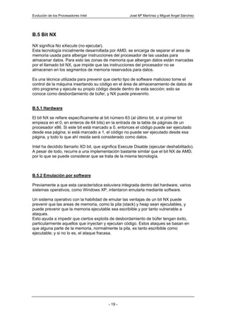 Evolución de los Procesadores Intel                   José Mª Martínez y Miguel Angel Sánchez




B.5 Bit NX

NX significa No eXecute (no ejecutar).
Esta tecnología inicialmente desarrollada por AMD, se encarga de separar el area de
memoria usada para albergar instrucciones del procesador de las usadas para
almacenar datos. Para esto las zonas de memoria que albergan datos están marcadas
por el llamado bit NX, que impide que las instrucciones del procesador no se
almacenen en los segmentos de memoria reservados para datos.

Es una técnica utilizada para prevenir que cierto tipo de software malicioso tome el
control de la máquina insertando su código en el área de almacenamiento de datos de
otro programa y ejecute su propio código desde dentro de esta sección; esto se
conoce como desbordamiento de búfer, y NX puede prevenirlo.


B.5.1 Hardware

El bit NX se refiere específicamente al bit número 63 (al último bit, si el primer bit
empieza en el 0, en enteros de 64 bits) en la entrada de la tabla de páginas de un
procesador x86. Si este bit está marcado a 0, entonces el código puede ser ejecutado
desde esa página; si está marcado a 1, el código no puede ser ejecutado desde esa
página, y todo lo que ahí resida será considerado como datos.

Intel ha decidido llamarlo XD bit, que significa Execute Disable (ejecutar deshabilitado).
A pesar de todo, recurre a una implementación bastante similar que el bit NX de AMD,
por lo que se puede considerar que se trata de la misma tecnología.



B.5.2 Emulación por software

Previamente a que esta característica estuviera integrada dentro del hardware, varios
sistemas operativos, como Windows XP, intentaron emularla mediante software.

Un sistema operativo con la habilidad de emular las ventajas de un bit NX puede
prevenir que las areas de memoria, como la pila (stack) y heap sean ejecutables, y
puede prevenir que la memoria ejecutable sea escribible y por tanto vulnerable a
ataques.
Esto ayuda a impedir que ciertos exploits de desbordamiento de búfer tengan éxito,
particularmente aquellos que inyectan y ejecutan código. Estos ataques se basan en
que alguna parte de la memoria, normalmente la pila, es tanto escribible como
ejecutable; y si no lo es, el ataque fracasa.




                                          - 19 -
 
