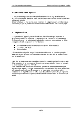 Evolución de los Procesadores Intel                  José Mª Martínez y Miguel Angel Sánchez




B.6 Arquitectura en pipeline

La arquitectura en pipeline consiste en ir transformando un flujo de datos en un
proceso comprendido por varias fases secuenciales, siendo la entrada de cada una la
salida de la anterior.
Esta arquitectura es muy común en el desarrollo de programas para el intérprete de
comandos, ya que se pueden concatenar comandos fácilmente con tuberías (pipe).




B.7 Segmentación

La segmentación (pipeline) es un método por el cual se consigue aumentar el
rendimiento de algunos sistemas. Es aplicado, sobre todo, en microprocesadores.
El alto rendimiento y la velocidad elevada de los modernos procesadores, se debe,
principalmente a la conjunción de tres técnicas:

    •   Arquitectura Harvard (arquitectura que propicia el paralelismo).
    •   Procesador tipo RISC.
    •   Segmentación.

Consiste en descomponer la ejecución de cada instrucción en varias etapas para
poder empezar a procesar una instrucción diferente en cada una de ellas y trabajar
con varias a la vez.


Cada una de las etapas de la instrucción usa en exclusiva un hardware determinado
del procesador, de tal forma que la ejecución de cada una de las etapas en principio
no interfiere en la ejecución del resto.
En el caso de que el procesador no pudiese ejecutar las instrucciones en etapas
segmentadas, la ejecución de la siguiente instrucción sólo se podría llevar a cabo tras
la finalización de la primera. En cambio en un procesador segmentado, salvo
excepciones de dependencias de datos o uso de unidades funcionales, la siguiente
instrucción podría iniciar su ejecución tras acabar la primera etapa de la instrucción
actual.




                                          - 20 -
 