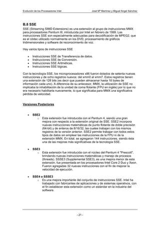 Evolución de los Procesadores Intel                   José Mª Martínez y Miguel Angel Sánchez




B.8 SSE
SSE (Streaming SIMD Extensions) es una extensión al grupo de instrucciones MMX
para procesadores Pentium III, introducida por Intel en febrero de 1999. Las
instrucciones SSE son especialmente adecuadas para decodificación de MPEG2, que
es el códec utilizado normalmente en los DVD, procesamiento de gráficos
tridimensionales y software de reconocimiento de voz.

Hay varios tipos de instrucciones SSE

    •   Instrucciones SSE de Transferencia de datos.
    •   Instrucciones SSE de Conversión.
    •   Instrucciones SSE Aritméticas.
    •   Instrucciones SSE lógicas.

Con la tecnología SSE, los microprocesadores x86 fueron dotados de setenta nuevas
instrucciones y de ocho registros nuevos: del xmm0 al xmm7. Estos registros tienen
una extensión de 128 bits (es decir que pueden almacenar hasta 16 bytes de
información cada uno). A diferencia de su antecesor, MMX, la utilización de SSE no
implicaba la inhabilitación de la unidad de coma flotante (FPU en inglés) por lo que no
era necesario habilitarla nuevamente, lo que significaba para MMX una significativa
pérdida de velocidad.


Versiones Posteriores


    •   SSE2
             o   Esta extensión fue introducida con el Pentium 4, siendo una gran
                 mejora con respecto a la extensión original de SSE. SSE2 incorpora
                 nuevas instrucciones matemáticas de punto flotante de doble precisión
                 (64-bit) y de enteros de 8/16/32, las cuales trabajan con los mismos
                 registros de la versión anterior. SSE2 permite trabajar con todos estos
                 tipos de datos sin emplear las instrucciones de la FPU ni de la
                 extensión MMX. En total, se agregaron 144 instrucciones, siendo ésta
                 una de las mejoras más significativas de la tecnología SSE.

    •   SSE3
             o   Esta extensión fue introducida con el núcleo del Pentium 4 "Prescott",
                 brindando nuevas instrucciones matemáticas y manejo de procesos
                 (threads). SSSE3 (Supplemental SSE3), es una mejora menor de esta
                 extensión, fue presentada en los procesadores Intel Core 2 Duo y Xeon.
                 Fueron agregadas 32 nuevas instrucciones con el fin de mejorar la
                 velocidad de ejecución.

    •   SSE4 o SSSE3
          o Es una mejora importante del conjunto de instrucciones SSE. Intel ha
              trabajado con fabricantes de aplicaciones y de sistemas operativos, con
              el fin establecer esta extensión como un estándar en la industria del
              software.




                                           - 21 -
 