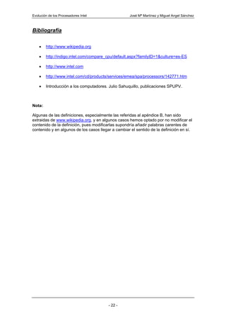 Evolución de los Procesadores Intel                  José Mª Martínez y Miguel Angel Sánchez



Bibliografía

    •   http://www.wikipedia.org

    •   http://indigo.intel.com/compare_cpu/default.aspx?familyID=1&culture=es-ES

    •   http://www.intel.com

    •   http://www.intel.com/cd/products/services/emea/spa/processors/142771.htm

    •   Introducción a los computadores. Julio Sahuquillo, publicaciones SPUPV.



Nota:

Algunas de las definiciones, especialmente las referidas al apéndice B, han sido
extraidas de www.wikipedia.org, y en algunos casos hemos optado por no modificar el
contenido de la definición, pues modificarlas supondría añadir palabras carentes de
contenido y en algunos de los casos llegar a cambiar el sentido de la definición en sí.




                                         - 22 -
 