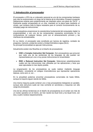 Evolución de los Procesadores Intel                José Mª Martínez y Miguel Angel Sánchez



1. Introducción al procesador

El procesador o CPU de un ordenador personal es uno de los componentes hardware
que más ha evolucionado a lo largo de la historia de la informática. Empezó ocupando
habitaciones enteras para posteriormente ser diseñado sobre una placa de 15x15” y
finalmente quedar encapsulado en un chip, insertado en la placa base mediante un
zócalo, que contiene toda la lógica necesaria para el correcto funcionamiento de su
complejo juego de instrucciones.

Los procesadores proporcionan la característica fundamental del computador digital: la
programabilidad, y son uno de los componentes necesarios encontrados en los
computadores de cualquier tiempo, junto con el almacenamiento primario y las
interfaces de entrada/salida.

En su interior, el procesador esta constituido por bancos de registros, contador de
programa, memoria, unidad de control y Unidad Aritmético-Lógica (ALU).
Su principal funcionalidad es ejecutar instrucciones.

Actualmente existen dos filosofías en el diseño de procesadores:

    •   CISC o Complex Instruction Set Computer. Son procesadores que procuran
        que cada una de las sentencias de los lenguajes de alto puedan ser
        representadas por una o muy pocas instrucciones en ensamblador

    •   RISC o Reduced Instruction Set Computer. Seleccionan estadísticamente
        cuales son las instrucciones mas utilizadas por las aplicaciones y hace que
        sean ejecutadas lo mas rápido posible.

La programación de los procesadores se suele realizar mediante lenguaje
ensamblador, consistente en códigos mnemotécnicos que representar operaciones
básicas, como and, or, xor…

En la actualidad podemos encontrar procesadores comerciales de hasta 64bits,
aunque la mayoría siguen siendo de 32bits.

Una misma maquina puede contener uno o mas procesadores trabajando en paralelo,
aunque esta estructura suele ser mas corriente en servidores y maquinas con alta
carga de procesador.

Una de las ultimas tendencias en el diseño de procesadores es el contar con más de
un núcleo operativo en el mismo, así han nacido los Dual Core y los Quad Core, con
dos y cuatro núcleos respectivamente.




                                         -3-
 