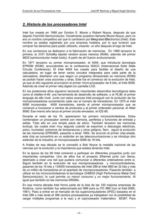 Evolución de los Procesadores Intel                  José Mª Martínez y Miguel Angel Sánchez




2. Historia de los procesadores Intel

Intel fue creada en 1968 por Gordon E. Moore y Robert Noyce, después de que
dejarán Fairchild Semiconductor. Inicialmente quisieron llamarla Moore Noyce, pero no
era un nombre competitivo así que lo cambiaron por Integrated Electronics (Intel). Este
nombre ya estaba registrado por una empresa hotelera, por lo que tuvieron que
comprar los derechos para poder utilizarlo, creando un año después el logo de Intel.
En sus comienzos se dedicaron a la fabricación de memorias. En 1969 lanzaron la
primera, la 3101 Schottky bipolar random acces memory (RAM), además del primer
MOS (semiconductor metal óxido). A partir de ahí fueron evolucionando.
En 1971 lanzaron su primer microprocesador, el 4004, que introducía tecnología
EPROM (ROM), anunciándolo en la conferencia ISSCC (Internacional Solid State
Circuits Conference). El Intel 4004 fue creado para facilitar el diseño de una
calculadora, en lugar de tener varios circuitos integrados para cada parte de la
calculadora, diseñaron uno que según un programa almacenado en memoria (ROM)
se podían hacer unas acciones u otras. Este fue el comienzo de la evolución de Intel,
ya que al año siguiente anunciaron el primer micro-procesador de 8 bits, el Intel 8008.
Además de crear el primer reloj digital con pantalla LCD.
En los posteriores años siguieron lanzando importantes desarrollos tecnológicos tales
como el intellec-4-40, una herramienta de desarrollo de software, o el PL/M, el primer
lenguaje de alto nivel. Junto con estos avances Intel prosiguió con la evolución de los
microprocesadores aumentando cada vez el número de transistores. En 1975 el Intel
8080 incorporaba 4500 transistores, siendo el primer microprocesador que se
comenzó a incorporar a cientos de productos y al primer ordenador personal, el Altair
8080. Ese mismo año lanzo el primer circuito emulador, el ICE-80.
Durante el resto de los 70, aparecieron los primero microcontroladores. Estos
combinaban un procesador central con memoria, periferias y funciones de entrada y
salida. Todo ello en una simple pieza de silicio. También lanzaron las memorias
burbuja, las cuales eran muy seguras cuando se exponían a descargas eléctricas,
polvo, humedad, extremos de temperaturas y otros peligros. Ítem, siguió la evolución
de las memorias EPROMS, pasando a tener 16Kb. Se anuncio el primer chip-simple,
este chip se convertiría en un estándar en las telecomunicaciones y se introdujo otro
estándar de la industria, el microprocesador 8086 de 16 bits.
A finales de esa década se le concedió a Bob Noyce la medalla nacional de las
ciencias por la evolución y la importancia que estaba teniendo Intel.
En la época de los 80 Intel comenzó a participar en diferentes proyectos junto con
importantes compañías. Uno de ellos fue el proyecto Ethernet junto con Seros,
destinado a crear una red que pudiera comunicar a diferentes ordenadores entre sí.
Siguió también en la evolución de sus microprocesadores y microcontroladores,
pasando de los 16 bits y 134000 transistores del Intel 286 al Intel i860 de 32 bits y más
de un millón de transistores en el apartado de microprocesadores. Pasando también a
utilizar en los microcontroladores la tecnología CHMOS (High Performance Metal Oxid
Semiconductor), la cual permite un menor consumo y un mejor funcionamiento. Al
igual que también en las memorias DRAMs.
En esa misma década Intel formo parte de la lista de las 100 mejores empresas de
América, como también fue seleccionada por IBM para su PC IBM (con el Intel 8080,
1981). Paso a entrar en el mercado de los supercomputadores (iPSC) basados en el
Intel 286 o más tarde el 386 (ambos procesadores ya trabajaban con la posibilidad de
cargar múltiples programas a la vez) y el coprocesador matemático 80387. Para



                                          -4-
 