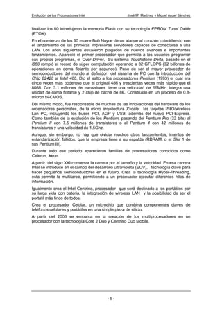 Evolución de los Procesadores Intel                 José Mª Martínez y Miguel Angel Sánchez



finalizar los 80 introdujeron la memoria Flash con su tecnología EPROM Tunel Oxide
(ETOX).
En el comienzo de los 90 muere Bob Noyce de un ataque al corazón coincidiendo con
el lanzamiento de las primeras impresoras servidores capaces de conectarse a una
LAN. Los años siguientes estuvieron plagados de nuevos avances e importantes
lanzamientos. Apareció el primer procesador que permitía a los usuarios programar
sus propios programas, el Over Driver. Su sistema Touchstone Delta, basado en el
i860 rompió el record de súper computación operando a 32 GFLOPS (32 billones de
operaciones en coma flotante por segundo). Paso de ser el mayor proveedor de
semiconductores del mundo al definidor del sistema de PC con la introducción del
Chip 82420 al Intel 486. Dio el salto a los procesadores Pentium (1993) el cual era
cinco veces más poderoso que el original 486 y trescientas veces más rápido que el
8088. Con 3.1 millones de transistores tiene una velocidad de 66MHz. Integra una
unidad de coma flotante y 2 chip de caché de 8K. Construido en un proceso de 0.8-
micron bi-CMOS.
Del mismo modo, fue responsable de muchas de las innovaciones del hardware de los
ordenadores personales, de la micro arquitectura Xscale, las tarjetas PRO/wireless
Lan PC, incluyendo los buses PCI, AGP y USB, además del nuevo PCI-Express.
Como también de la evolución de los Pentium, pasando del Pentium Pro (32 bits) al
Pentium II con 7.5 millones de transistores o el Pentium 4 con 42 millones de
transistores y una velocidad de 1,5Ghz.
Aunque, sin embargo, no hay que olvidar muchos otros lanzamientos, intentos de
estandarización fallidos, que la empresa tiene a su espalda (RDRAM, o el Slot 1 de
sus Pentium III).
Durante todo ese periodo aparecieron familias de procesadores conocidos como
Celeron, Xeon.
A partir del siglo XXI comienza la carrera por el tamaño y la velocidad. En esa carrera
Intel se introduce en el campo del desarrollo ultravioleta (EUV), tecnología clave para
hacer pequeños semiconductores en el futuro. Crea la tecnología Hyper-Threading,
esta permite la multitarea, permitiendo a un procesador ejecutar diferentes hilos de
información.
Igualmente crea el Intel Centrino, procesador que será destinado a los portátiles por
su larga vida con batería, la integración de wireless LAN y la posibilidad de ser el
portátil más finos de todos.
Crea el procesador Celular, un microchip que combina componentes claves de
teléfonos celulares y portátiles en una simple pieza de silicio.
A partir del 2006 se embarca en la creación de los multiprocesadores en un
procesador con la tecnología Core 2 Duo y Centrino Duo Mobile.




                                         -5-
 