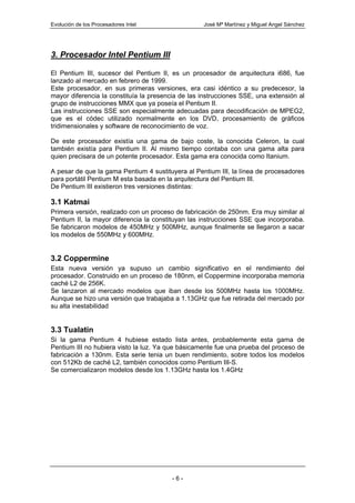 Evolución de los Procesadores Intel                José Mª Martínez y Miguel Angel Sánchez




3. Procesador Intel Pentium III

El Pentium III, sucesor del Pentium II, es un procesador de arquitectura i686, fue
lanzado al mercado en febrero de 1999.
Este procesador, en sus primeras versiones, era casi idéntico a su predecesor, la
mayor diferencia la constituía la presencia de las instrucciones SSE, una extensión al
grupo de instrucciones MMX que ya poseía el Pentium II.
Las instrucciones SSE son especialmente adecuadas para decodificación de MPEG2,
que es el códec utilizado normalmente en los DVD, procesamiento de gráficos
tridimensionales y software de reconocimiento de voz.

De este procesador existía una gama de bajo coste, la conocida Celeron, la cual
también existía para Pentium II. Al mismo tiempo contaba con una gama alta para
quien precisara de un potente procesador. Esta gama era conocida como Itanium.

A pesar de que la gama Pentium 4 sustituyera al Pentium III, la línea de procesadores
para portátil Pentium M esta basada en la arquitectura del Pentium III.
De Pentium III existieron tres versiones distintas:

3.1 Katmai
Primera versión, realizado con un proceso de fabricación de 250nm. Era muy similar al
Pentium II, la mayor diferencia la constituyan las instrucciones SSE que incorporaba.
Se fabricaron modelos de 450MHz y 500MHz, aunque finalmente se llegaron a sacar
los modelos de 550MHz y 600MHz.


3.2 Coppermine
Esta nueva versión ya supuso un cambio significativo en el rendimiento del
procesador. Construido en un proceso de 180nm, el Coppermine incorporaba memoria
caché L2 de 256K.
Se lanzaron al mercado modelos que iban desde los 500MHz hasta los 1000MHz.
Aunque se hizo una versión que trabajaba a 1.13GHz que fue retirada del mercado por
su alta inestabilidad


3.3 Tualatin
Si la gama Pentium 4 hubiese estado lista antes, probablemente esta gama de
Pentium III no hubiera visto la luz. Ya que básicamente fue una prueba del proceso de
fabricación a 130nm. Esta serie tenia un buen rendimiento, sobre todos los modelos
con 512Kb de caché L2, también conocidos como Pentium III-S.
Se comercializaron modelos desde los 1.13GHz hasta los 1.4GHz




                                         -6-
 