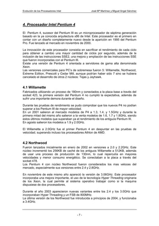 Evolución de los Procesadores Intel                José Mª Martínez y Miguel Angel Sánchez




4. Procesador Intel Pentium 4

El Pentium 4, sucesor del Pentium III es un microprocesador de séptima generación
basado en la ya conocida arquitectura x86 de Intel. Este procesador es el primero en
contar con un diseño completamente nuevo desde la aparición en 1995 del Pentium
Pro. Fue lanzado al mercado en noviembre de 2000.

La innovación de este procesador consistía en sacrificar el rendimiento de cada ciclo
para obtener a cambio una mayor cantidad de ciclos por segundo, además de la
inclusión de las instrucciones SSE2, una mejora y ampliación de las instrucciones SSE
que fueron incorporadas con el Pentium III.
Existe una versión de Pentium 4 orientada a servidores de gama alta denominada
Xeon.
Las versiones comerciales para PC’s de sobremesa fueron 5: Willamette, Northwood,
Extreme Edition, Prescott y Cedar Mill, aunque podrían haber sido 7 sino se hubiera
cancelado el desarrollo de otros 2 núcleos: Tejas y Jayhawk.


4.1 Willamette
Fabricados utilizando un proceso de 180nm y conectados a la placa base a través del
socket 423, la primera versión del Pentium 4 no cumplió la expectativa, además de
sufrir una importante demora durante el diseño.

Durante las pruebas de rendimiento se pudo comprobar que los nuevos P4 no podían
superar a los Pentium III de mayor velocidad.
En un 2001 salieron al mercado modelos de P4 a 1.3, 1.4, y 1.5GHz y durante la
primera mitad del mismo año salieron a la venta modelos de 1.6, 1.7 y 1.8GHz, siendo
estos últimos modelos que superaban ya el rendimiento de los antiguos Pentium III.
En agosto salieron los modelos a 1.9 y 2.0GHz.

El Willamette a 2.0GHz fue el primer Pentium 4 en despuntar en las pruebas de
velocidad, superando incluso los procesadores Athlon de AMD.


4.2 Northwood
Fueron lanzados inicialmente en enero de 2002 en versiones a 2.0 y 2.2GHz. Este
núcleo incrementó los 256KB de caché de los antiguos Willamette a 512KB, además
de usar una proceso de producción de 130nm, lo cual repercutía en mayores
velocidades y menor consumo energético. Se conectaban a la placa a través del
socket 478.
Los Pentium 4 con núcleo Northwood fueron considerados los mas veloces del
mercado, especialmente sus versiones entre 2.4 y 2.8GHz.

En noviembre de este mismo año apareció la versión de 3.06GHz. Este procesador
incorporaba una mejora importante, el uso de la tecnología Hyper Threading originaria
de los Xeon, la cual permite al sistema operativo trabajar como si la maquina
dispusiese de dos procesadores.

Durante el año 2003 aparecieron nuevas variantes entre los 2.4 y los 3.0GHz que
incorporaban Hyper Threading y un FSB de 800MHz.
La última versión de los Northwood fue introducida a principios de 2004, y funcionaba
a 3.4GHz.



                                        -7-
 
