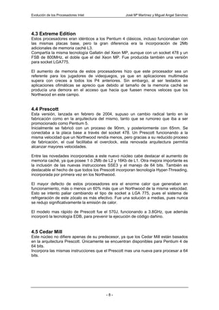 Evolución de los Procesadores Intel               José Mª Martínez y Miguel Angel Sánchez




4.3 Extreme Edition
Estos procesadores eran idénticos a los Pentium 4 clásicos, incluso funcionaban con
las mismas placas base, pero la gran diferencia era la incorporación de 2Mb
adicionales de memoria caché L3.
Compartía la misma tecnología Gallatin del Xeon MP, aunque con un socket 478 y un
FSB de 800MHz, el doble que el del Xeon MP. Fue producida también una versión
para socket LGA775.

El aumento de memoria de estos procesadores hizo que este procesador sea un
referente para los jugadores de videojuegos, ya que en aplicaciones multimedia
supera con creces a todos los P4 anteriores. Sin embargo, al ser testados en
aplicaciones ofimáticas se aprecio que debido al tamaño de la memoria caché se
producía una demora en el acceso que hacia que fuesen menos veloces que los
Northwood en este campo.


4.4 Prescott
Esta versión, lanzada en febrero de 2004, supuso un cambio radical tanto en la
fabricación como en la arquitectura del mismo, tanto que se rumoreo que iba a ser
promocionado como Pentium 5.
Inicialmente se fabricó con un proceso de 90nm, y posteriormente con 65nm. Se
conectaba a la placa base a través del socket 478. Un Prescott funcionando a la
misma velocidad que un Northwood rendía menos, pero gracias a su reducido proceso
de fabricación, el cual facilitaba el overclock, esta renovada arquitectura permitía
alcanzar mayores velocidades.

Entre las novedades incorporadas a este nuevo núcleo cabe destacar el aumento de
memoria caché, ya que posee 1 ó 2Mb de L2 y 16Kb de L1. Otra mejora importante es
la inclusión de las nuevas instrucciones SSE3 y el manejo de 64 bits. También es
destacable el hecho de que todos los Prescott incorporan tecnología Hyper-Threading,
incorporada por primera vez en los Northwood.

El mayor defecto de estos procesadores era el enorme calor que generaban en
funcionamiento, más o menos un 60% más que un Northwood de la misma velocidad.
Esto se intento paliar cambiando el tipo de socket a LGA 775, pues el sistema de
refrigeración de este zócalo es más efectivo. Fue una solución a medias, pues nunca
se redujo significativamente la emisión de calor.

El modelo mas rápido de Prescott fue el 570J, funcionando a 3.8GHz, que además
incorporó la tecnología EDB, para prevenir la ejecución de código dañino.


4.5 Cedar Mill
Este núcleo no difiere apenas de su predecesor, ya que los Cedar Mill están basados
en la arquitectura Prescott. Únicamente se encuentran disponibles para Pentium 4 de
64 bits.
Incorpora las mismas instrucciones que el Prescott mas una nueva para procesar a 64
bits.




                                        -8-
 