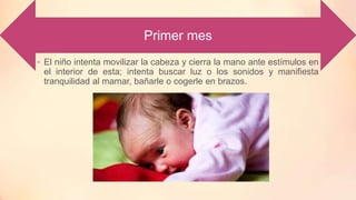 Primer mes
• El niño intenta movilizar la cabeza y cierra la mano ante estímulos en
el interior de esta; intenta buscar luz o los sonidos y manifiesta
tranquilidad al mamar, bañarle o cogerle en brazos.
 