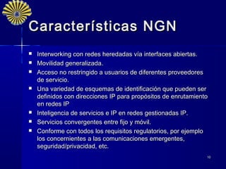 Características NGN
   Interworking con redes heredadas vía interfaces abiertas.
   Movilidad generalizada.
   Acceso no restringido a usuarios de diferentes proveedores
    de servicio.
   Una variedad de esquemas de identificación que pueden ser
    definidos con direcciones IP para propósitos de enrutamiento
    en redes IP
   Inteligencia de servicios e IP en redes gestionadas IP.
   Servicios convergentes entre fijo y móvil.
   Conforme con todos los requisitos regulatorios, por ejemplo
    los concernientes a las comunicaciones emergentes,
    seguridad/privacidad, etc.
                                                               10
 