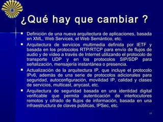 ¿Qué hay que cambiar ?
   Definición de una nueva arquitectura de aplicaciones, basada
    en XML, Web Services, el Web Semántico, etc.
   Arquitectura de servicios multimedia definida por IETF y
    basada en los protocolos RTP/RTCP para envío de flujos de
    audio y de vídeo a través de Internet utilizando el protocolo de
    transporte UDP y en los protocolos SIP/SDP para
    señalización, mensajería instantánea o presencia.
   Actualización de la arquitectura IP, que incluye el protocolo
    IPv6, además de una serie de protocolos adicionales para
    seguridad, autoconfiguración, movilidad IP, calidad y clases
    de servicios, multicast, anycast, etc. 
   Arquitectura de seguridad basada en una identidad digital
    verificable que permita autenticación de interlocutores
    remotos y cifrado de flujos de información, basada en una
    infraestructura de claves públicas, IPSec, etc.
                                                                  11
 