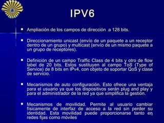 IPV6
   Ampliación de los campos de dirección a 128 bits.

   Direccionamiento unicast (envío de un paquete a un receptor
    dentro de un grupo) y multicast (envío de un mismo paquete a
    un grupo de receptores).

   Definición de un campo Traffic Class de 4 bits y otro de flow
    label de 20 bits. Estos sustituyen al campo ToS (Type of
    Service) de 8 bits en IPv4, con objeto de soportar QoS y clase
    de servicio.

   Mecanismos de auto configuración. Esto ofrece una ventaja
    para el usuario ya que los dispositivos serán plug and play y
    para el administrador de la red ya que simplifica la gestión.

   Mecanismos de movilidad. Permite al usuario cambiar
    físicamente de interfaz de acceso a la red sin perder su
    identidad. Esta movilidad puede proporcionarse tanto en12
    redes fijas como móviles
 