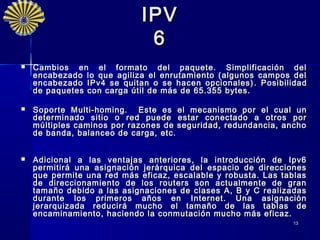 IPV
                              6
   Cambios en el formato del paquete. Simplificación del
    encabezado lo que agiliza el enrutamiento (algunos campos del
    encabezado IPv4 se quitan o se hacen opcionales) . P osibilidad
    de paquetes con carga útil de más de 65.355 bytes.

   Soporte Multi-homing. E ste es el mecanismo por el cual un
    determinado sitio o red puede estar conectado a otros por
    múltiples caminos por razones de seguridad, redundancia, ancho
    de banda, balanceo de carga, etc.


   Adicional a las ventajas anteriores, la introducción de Ipv6
    permitirá una asignación jerárquica del espacio de direcciones
    que permite una red más eficaz, escalable y robusta. Las tablas
    de direccionamiento de los routers son actualmente de gran
    tamaño debido a las asignaciones de clases A, B y C realizadas
    durante los primeros años en Internet. Una asignación
    jerarquizada reducir á mucho el tamaño de las tablas de
    encaminamiento, haciendo la conmutación mucho más eficaz.
                                                               13
 