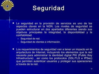 Seguridad

   La seguridad en la provisión de servicios es uno de los
    aspectos claves en la NGN. Los niveles de seguridad se
    pueden estructurar en dos apartados diferentes siendo sus
    objetivos principales la integridad, la disponibilidad y la
    confiabilidad.
     –   Seguridad de red.
     –   Seguridad de clientes e información.

   Los requerimientos de seguridad van a tener un impacto en la
    arquitectura de Internet, incluyendo los elementos que la red
    necesita para administrar la identidad digital PKI (Public Key
    Infrastructure) , así como los protocolos (SSL/TLS e IPSec)
    que permiten autenticar usuarios y proteger sus operaciones
    a través de la red.
                                                                15
 