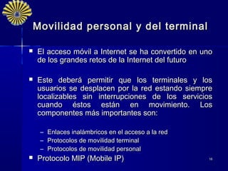 Movilidad personal y del terminal

   El acceso móvil a Internet se ha convertido en uno
    de los grandes retos de la Internet del futuro

   Este deberá permitir que los terminales y los
    usuarios se desplacen por la red estando siempre
    localizables sin interrupciones de los servicios
    cuando éstos están en movimiento. Los
    componentes más importantes son:

    –   Enlaces inalámbricos en el acceso a la red
    –   Protocolos de movilidad terminal
    –   Protocolos de movilidad personal
   Protocolo MIP (Mobile IP)                        16
 