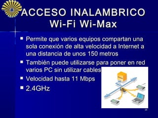 ACCESO INALAMBRICO
    Wi-Fi Wi-Max
   Permite que varios equipos compartan una
    sola conexión de alta velocidad a Internet a
    una distancia de unos 150 metros
   También puede utilizarse para poner en red
    varios PC sin utilizar cables
   Velocidad hasta 11 Mbps
   2.4GHz

                                               35
 