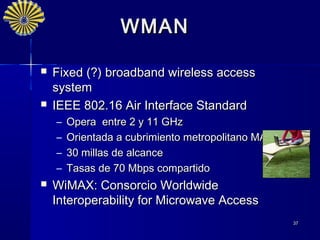 WMAN

   Fixed (?) broadband wireless access
    system
   IEEE 802.16 Air Interface Standard
    –   Opera entre 2 y 11 GHz
    –   Orientada a cubrimiento metropolitano MAN
    –   30 millas de alcance
    –   Tasas de 70 Mbps compartido
   WiMAX: Consorcio Worldwide
    Interoperability for Microwave Access
                                                    37
 