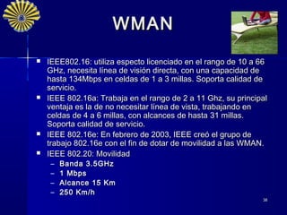 WMAN
   IEEE802.16: utiliza especto licenciado en el rango de 10 a 66
    GHz, necesita línea de visión directa, con una capacidad de
    hasta 134Mbps en celdas de 1 a 3 millas. Soporta calidad de
    servicio.
   IEEE 802.16a: Trabaja en el rango de 2 a 11 Ghz, su principal
    ventaja es la de no necesitar línea de vista, trabajando en
    celdas de 4 a 6 millas, con alcances de hasta 31 millas.
    Soporta calidad de servicio.
   IEEE 802.16e: En febrero de 2003, IEEE creó el grupo de
    trabajo 802.16e con el fin de dotar de movilidad a las WMAN.
   IEEE 802.20: Movilidad
     –   Banda 3.5GHz
     –   1 Mbps
     –   Alcance 15 Km
     –   250 Km/h
                                                               38
 