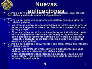 Nuevas
                    aplicaciones
    Oferta de servicios con plataformas y aplicaciones   que prestan
    voz, datos y vídeo de manera independiente
    voz, datos y vídeo de manera independiente
   Oferta de servicios convergentes con plataformas que integran
    voz, datos y vídeo ,
     – los clientes contratan con operadores servicios que se prestan
       de forma integrada a través de plataformas que soportan voz,
       datos y vídeo.
     – El acceso a los servicios se hace de forma individual a través
       de sus respectivas interfaces, por ejemplo : operadores de
       cable ofrecen actualmente servicios de telefonía y acceso a
       Internet, y operadores de telefonía fija ofrecen servicios de
       acceso a contenidos.
   Oferta de aplicaciones convergentes con plataformas que integran
    voz, datos y video
     – E l cliente contrata un único servicio a operadores que usan
       plataformas que integran voz, datos y video.
     – A las aplicaciones convergentes se accede a través de una
       única interfaz que permite la simultaneidad de acceso a la
       información multimedia.

                                                                       4
 