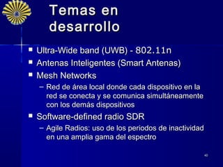 Temas en
       desarrollo
   Ultra-Wide band (UWB) - 802.11n
   Antenas Inteligentes (Smart Antenas)
   Mesh Networks
    – Red de área local donde cada dispositivo en la
      red se conecta y se comunica simultáneamente
      con los demás dispositivos
   Software-defined radio SDR
    – Agile Radios: uso de los periodos de inactividad
      en una amplia gama del espectro

                                                         40
 